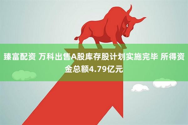 臻富配资 万科出售A股库存股计划实施完毕 所得资金总额4.79亿元