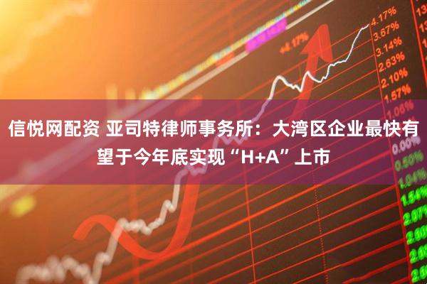 信悦网配资 亚司特律师事务所：大湾区企业最快有望于今年底实现“H+A”上市