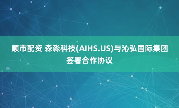 顺市配资 森淼科技(AIHS.US)与沁弘国际集团签署合作协议