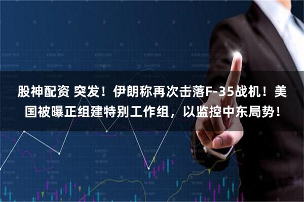 股神配资 突发！伊朗称再次击落F-35战机！美国被曝正组建特别工作组，以监控中东局势！