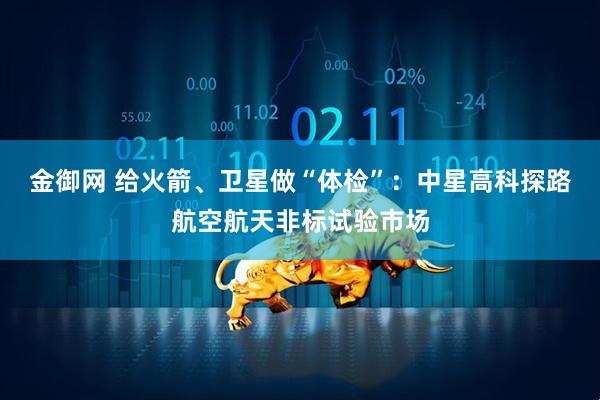 金御网 给火箭、卫星做“体检”：中星高科探路航空航天非标试验市场