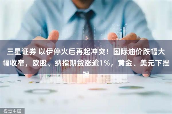 三星证券 以伊停火后再起冲突！国际油价跌幅大幅收窄，欧股、纳指期货涨逾1%，黄金、美元下挫