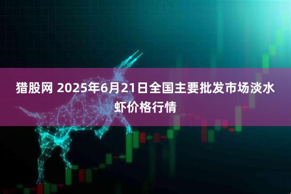 猎股网 2025年6月21日全国主要批发市场淡水虾价格行情
