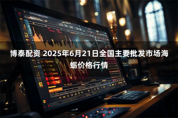 博泰配资 2025年6月21日全国主要批发市场海蛎价格行情