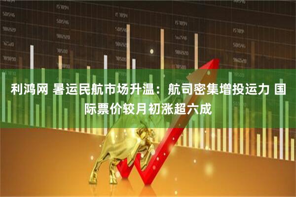 利鸿网 暑运民航市场升温：航司密集增投运力 国际票价较月初涨超六成