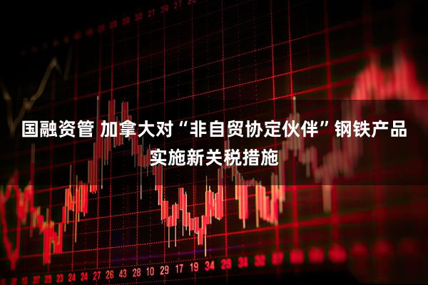 国融资管 加拿大对“非自贸协定伙伴”钢铁产品实施新关税措施