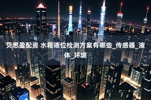贝思盈配资 水箱液位检测方案有哪些_传感器_液体_环境