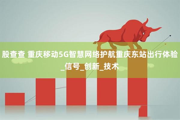 股查查 重庆移动5G智慧网络护航重庆东站出行体验_信号_创新_技术