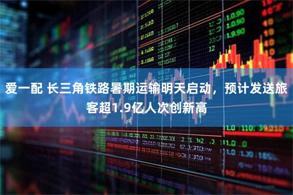爱一配 长三角铁路暑期运输明天启动，预计发送旅客超1.9亿人次创新高