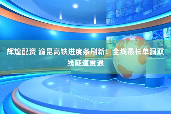 辉煌配资 渝昆高铁进度条刷新！全线最长单洞双线隧道贯通