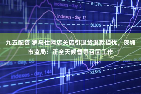 九五配资 罗马仕网店关店引退货退款担忧，深圳市监局：正全天候督导召回工作