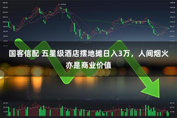 国客信配 五星级酒店摆地摊日入3万，人间烟火亦是商业价值
