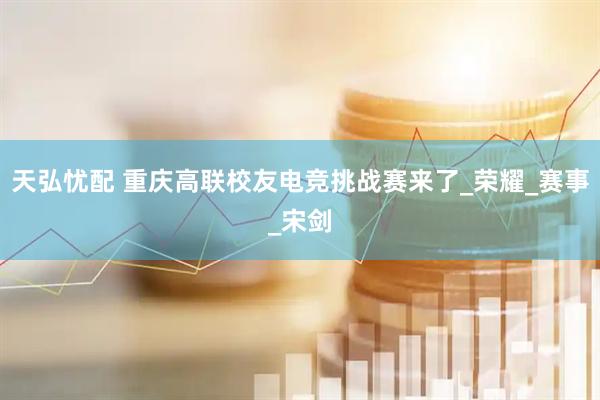 天弘忧配 重庆高联校友电竞挑战赛来了_荣耀_赛事_宋剑
