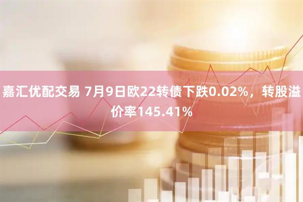 嘉汇优配交易 7月9日欧22转债下跌0.02%，转股溢价率145.41%
