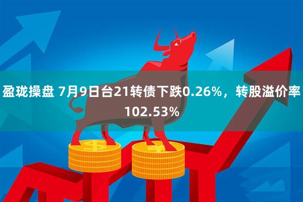 盈珑操盘 7月9日台21转债下跌0.26%，转股溢价率102.53%