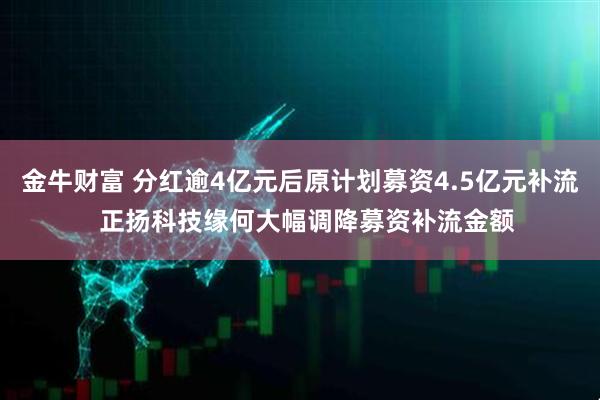 金牛财富 分红逾4亿元后原计划募资4.5亿元补流  正扬科技缘何大幅调降募资补流金额