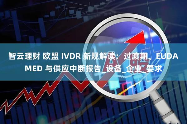 智云理财 欧盟 IVDR 新规解读：过渡期、EUDAMED 与供应中断报告_设备_企业_要求