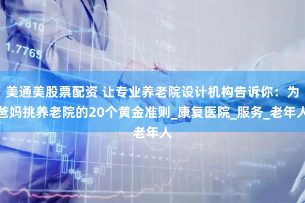美通美股票配资 让专业养老院设计机构告诉你：为爸妈挑养老院的20个黄金准则_康复医院_服务_老年人
