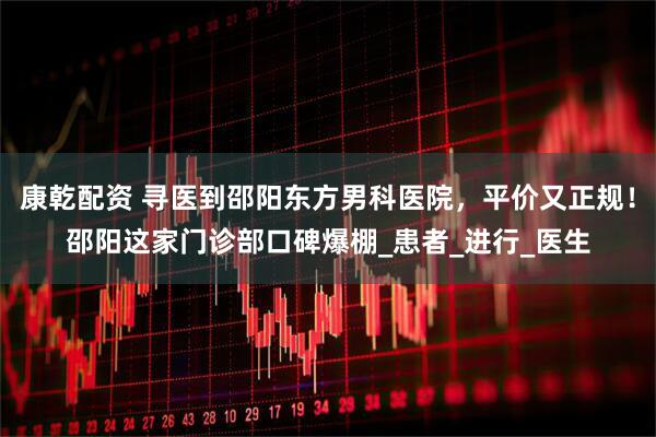康乾配资 寻医到邵阳东方男科医院，平价又正规！邵阳这家门诊部口碑爆棚_患者_进行_医生