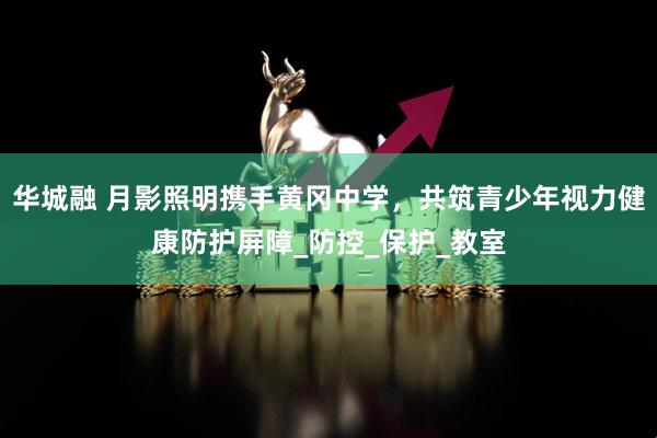 华城融 月影照明携手黄冈中学，共筑青少年视力健康防护屏障_防控_保护_教室