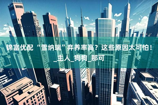 锦富优配 “雪纳瑞”弃养率高？这些原因太可怕！_主人_狗狗_那可