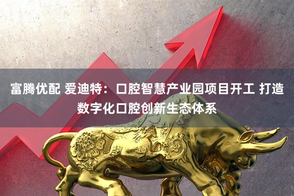 富腾优配 爱迪特：口腔智慧产业园项目开工 打造数字化口腔创新生态体系