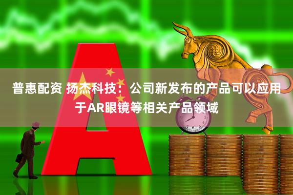 普惠配资 扬杰科技：公司新发布的产品可以应用于AR眼镜等相关产品领域