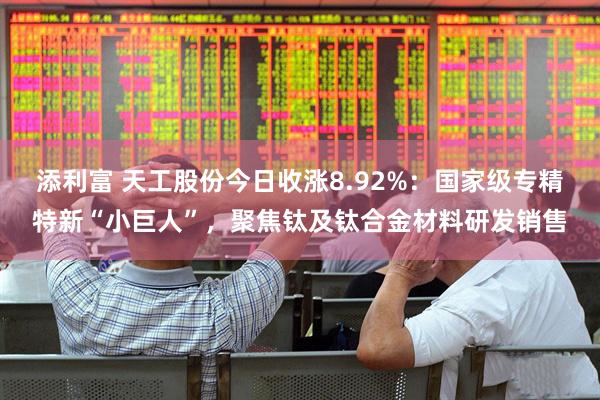 添利富 天工股份今日收涨8.92%：国家级专精特新“小巨人”，聚焦钛及钛合金材料研发销售