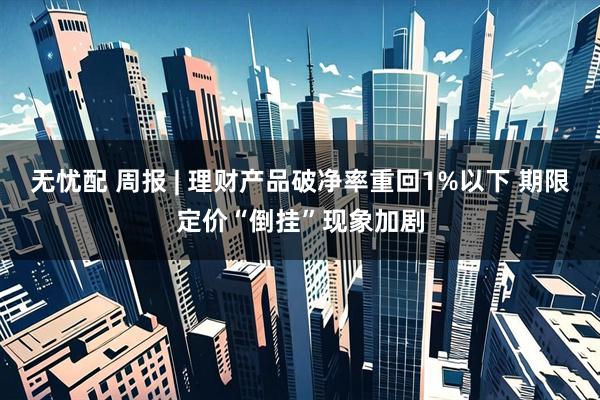 无忧配 周报 | 理财产品破净率重回1%以下 期限定价“倒挂”现象加剧