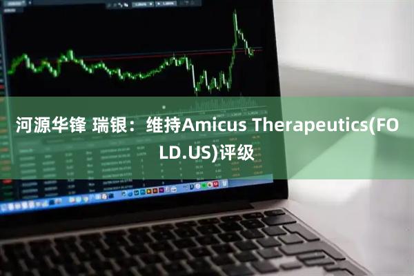 河源华锋 瑞银：维持Amicus Therapeutics(FOLD.US)评级